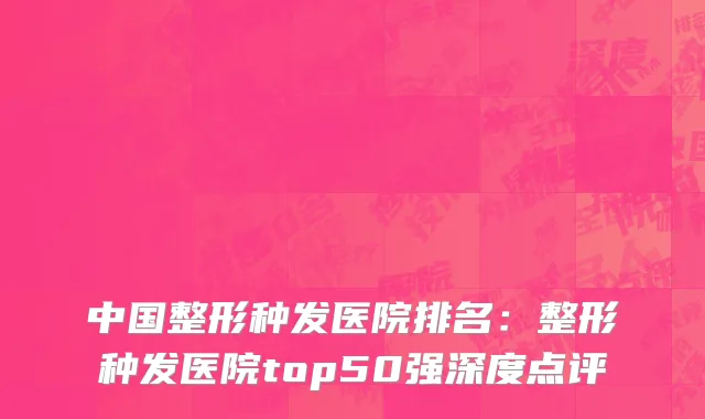 中国整形种发医院排名：整形种发医院top50强深度点评