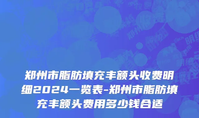 郑州市脂肪填充丰额头收费明细2024一览表-郑州市脂肪填充丰额头费用多少钱合适