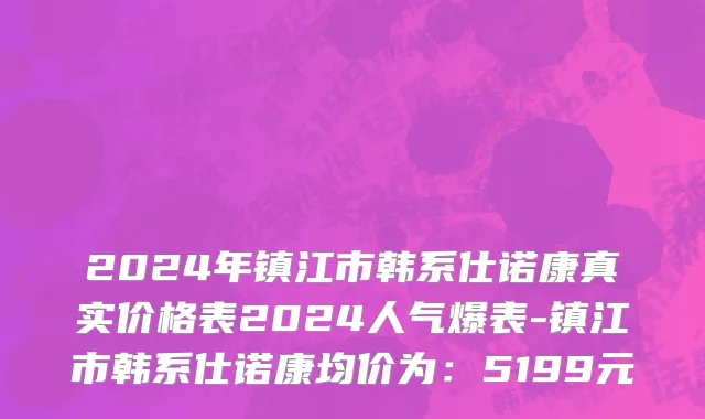 2024年镇江市韩系仕诺康真实价格表2024人气爆表-镇江市韩系仕诺康均价为：5199元