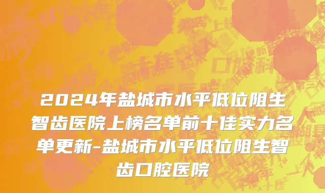 2024年盐城市水平低位阻生智齿医院上榜名单前十佳实力名单更新-盐城市水平低位阻生智齿口腔医院