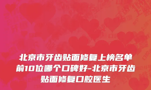 北京市牙齿贴面修复上榜名单前10位哪个口碑好-北京市牙齿贴面修复口腔医生