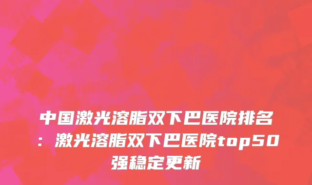 中国激光溶脂双下巴医院排名：激光溶脂双下巴医院top50强稳定更新