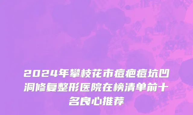 2024年攀枝花市痘疤痘坑凹洞修复整形医院在榜清单前十名良心推荐