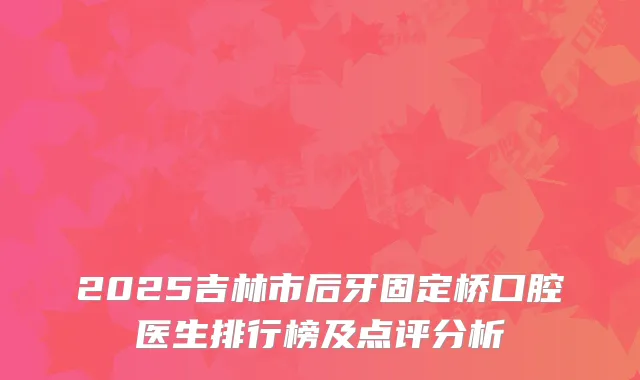 2025吉林市后牙固定桥口腔医生排行榜及点评分析