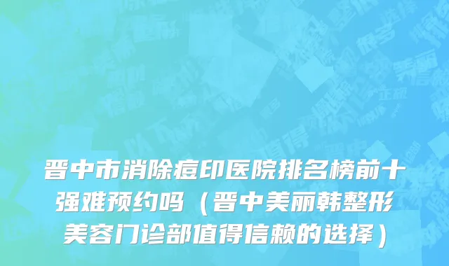 晋中市消除痘印医院排名榜前十强难预约吗（晋中美丽韩整形美容门诊部值得信赖的选择）