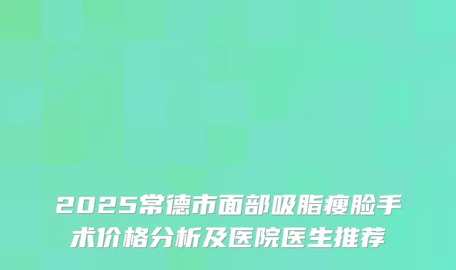 2025常德市面部吸脂瘦脸手术价格分析及医院医生推荐