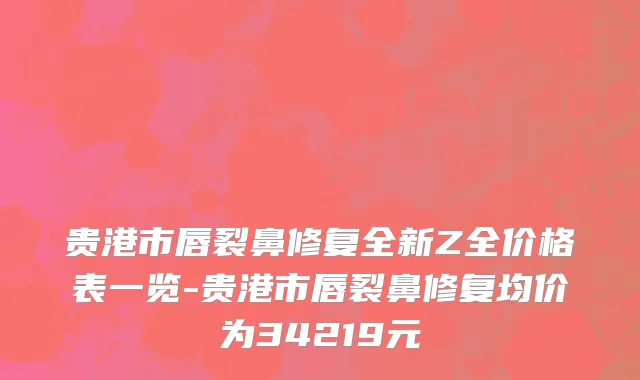 贵港市唇裂鼻修复全新Z全价格表一览-贵港市唇裂鼻修复均价为34219元