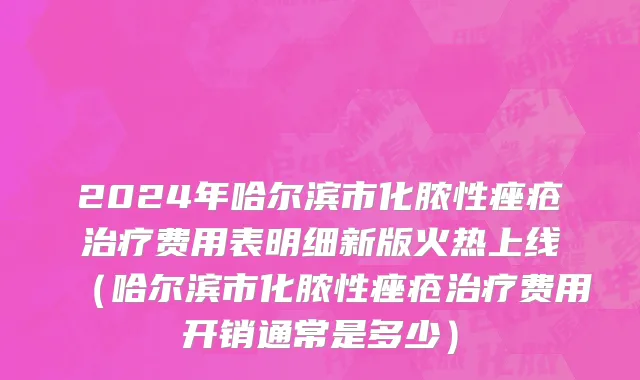 2024年哈尔滨市化脓性痤疮治疗费用表明细新版火热上线（哈尔滨市化脓性痤疮治疗费用开销通常是多少）