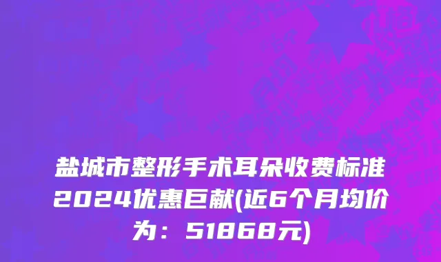 盐城市整形手术耳朵收费标准2024优惠巨献(近6个月均价为：51868元)