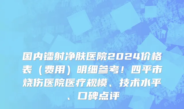 国内镭射净肤医院2024价格表（费用）明细参考！四平市烧伤医院医疗规模、技术水平、口碑点评