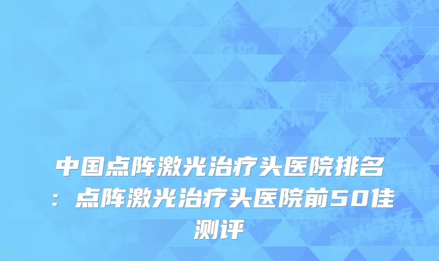 中国点阵激光治疗头医院排名：点阵激光治疗头医院前50佳测评