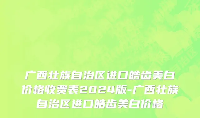广西壮族自治区进口皓齿美白价格收费表2024版-广西壮族自治区进口皓齿美白价格