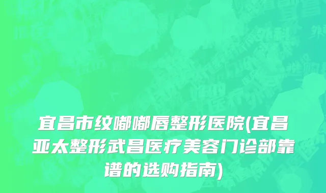 宜昌市纹嘟嘟唇整形医院(宜昌亚太整形武昌医疗美容门诊部靠谱的选购指南)