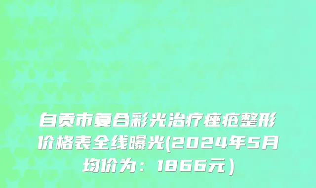 自贡市复合彩光治疗痤疮整形价格表全线曝光(2024年5月均价为：1866元）