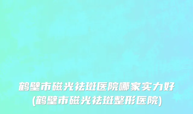 鹤壁市磁光祛斑医院哪家实力好(鹤壁市磁光祛斑整形医院)