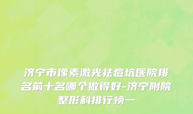 济宁市像素激光祛痘坑医院排名前十名哪个做得好-济宁附院整形科排行榜一