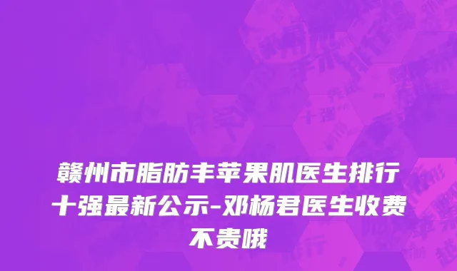 赣州市脂肪丰苹果肌医生排行十强最新公示-邓杨君医生收费不贵哦
