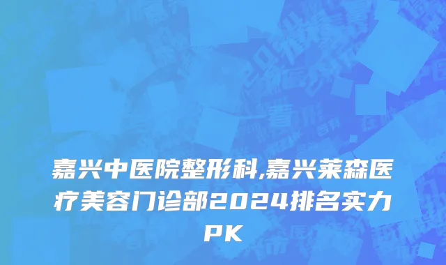 嘉兴中医院整形科,嘉兴莱森医疗美容门诊部2024排名实力PK