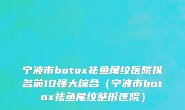 宁波市botox祛鱼尾纹医院排名前10强大综合（宁波市botox祛鱼尾纹整形医院）
