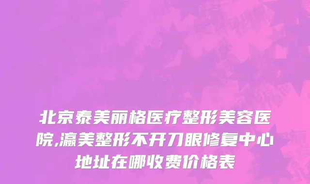 北京泰美丽格医疗整形美容医院,瀛美整形不开刀眼修复中心地址在哪收费价格表
