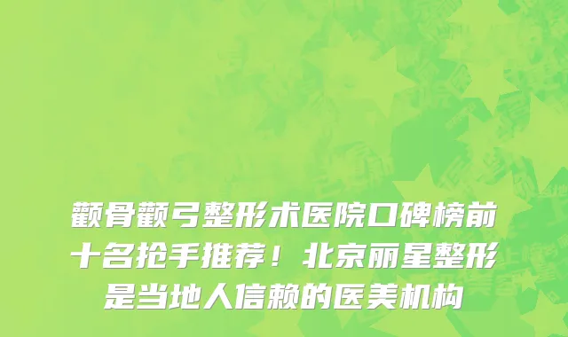颧骨颧弓整形术医院口碑榜前十名抢手推荐!北京丽星整形是当地人信赖的医美机构