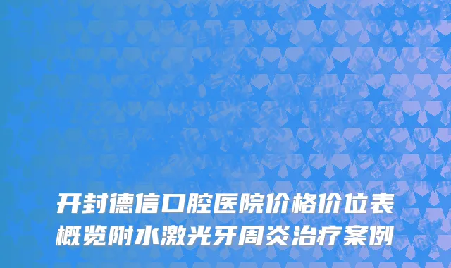 开封德信口腔医院价格价位表概览附水激光牙周炎治疗案例