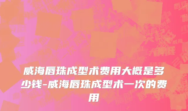 威海唇珠成型术费用大概是多少钱-威海唇珠成型术一次的费用