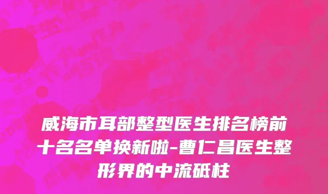 威海市耳部整型医生排名榜前十名名单换新啦-曹仁昌医生整形界的中流砥柱