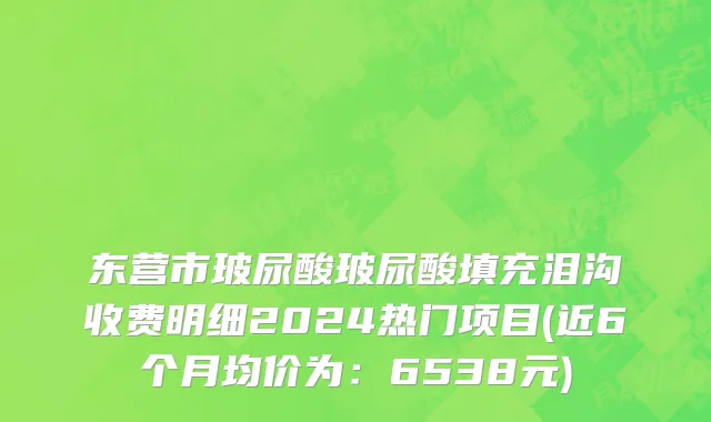 东营市玻尿酸玻尿酸填充泪沟收费明细2024热门项目(近6个月均价为：6538元)