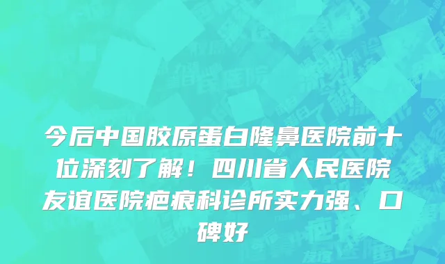 今后中国胶原蛋白隆鼻医院前十位深刻了解！四川省人民医院友谊医院疤痕科诊所实力强、口碑好
