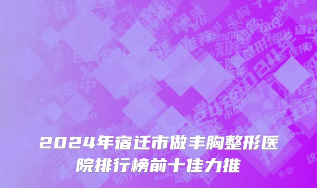 2024年宿迁市做丰胸整形医院排行榜前十佳力推