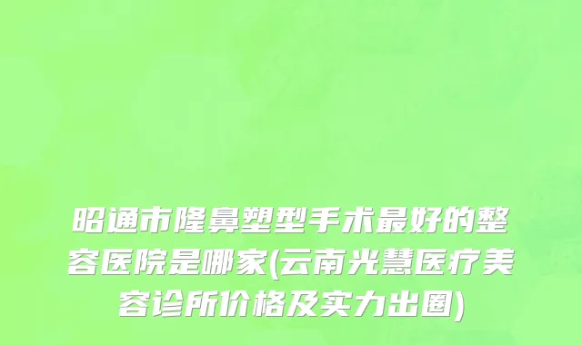 昭通市隆鼻塑型手术最好的整容医院是哪家(云南光慧医疗美容诊所价格及实力出圈)