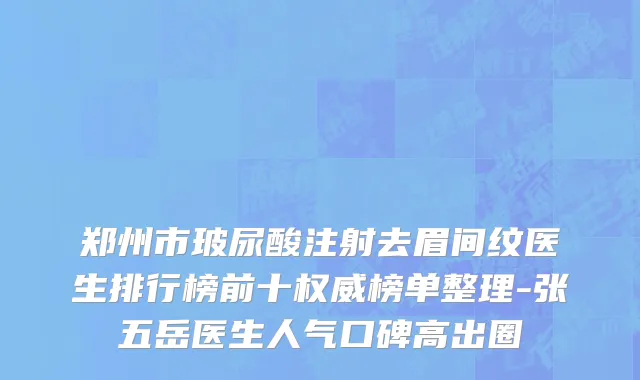 郑州市玻尿酸注射去眉间纹医生排行榜前十权威榜单整理-张五岳医生人气口碑高出圈