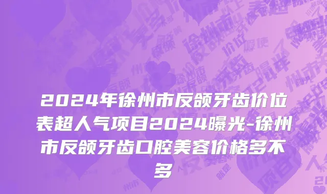 2024年徐州市反颌牙齿价位表超人气项目2024曝光-徐州市反颌牙齿口腔美容价格多不多