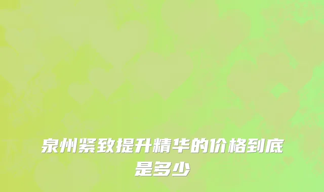 泉州紧致提升精华的价格到底是多少