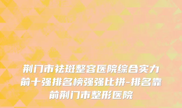 荆门市祛斑整容医院综合实力前十强排名榜强强比拼-排名靠前荆门市整形医院