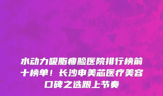 水动力吸脂瘦脸医院排行榜前十榜单!长沙申美芯医疗美容口碑之选跟上节奏