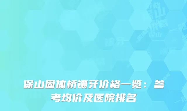 保山固体桥镶牙价格一览：参考均价及医院排名