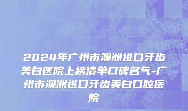 2024年广州市澳洲进口牙齿美白医院上榜清单口碑名气-广州市澳洲进口牙齿美白口腔医院