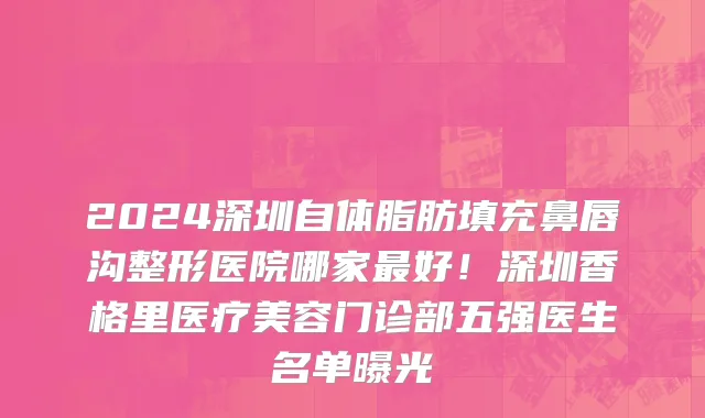 2024深圳自体脂肪填充鼻唇沟整形医院哪家最好！深圳香格里医疗美容门诊部五强医生名单曝光