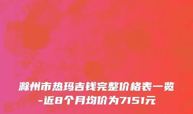 滁州市热玛吉钱完整价格表一览-近8个月均价为7151元