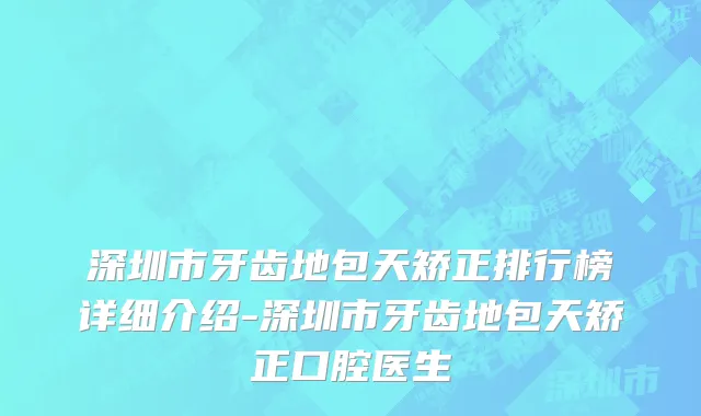 深圳市牙齿地包天矫正排行榜详细介绍-深圳市牙齿地包天矫正口腔医生