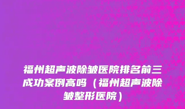福州超声波除皱医院排名前三成功案例高吗(福州超声波除皱整形医院)
