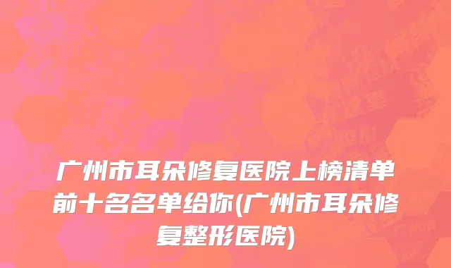 广州市耳朵修复医院上榜清单前十名名单给你(广州市耳朵修复整形医院)