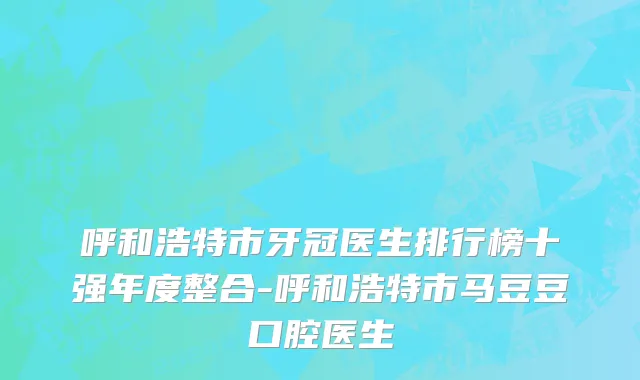 呼和浩特市牙冠医生排行榜十强年度整合-呼和浩特市马豆豆口腔医生