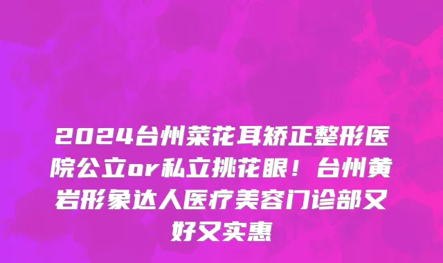 2024台州菜花耳矫正整形医院公立or私立挑花眼！台州黄岩形象达人医疗美容门诊部又好又实惠