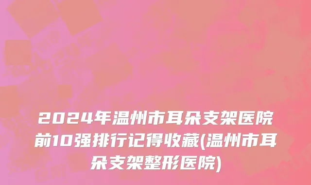 2024年温州市耳朵支架医院前10强排行记得收藏(温州市耳朵支架整形医院)