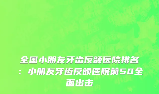 全国小朋友牙齿反颌医院排名：小朋友牙齿反颌医院前50全面出击