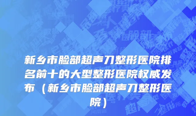 新乡市脸部超声刀整形医院排名前十的大型整形医院权威发布（新乡市脸部超声刀整形医院）