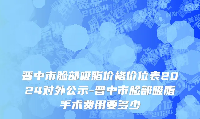 晋中市脸部吸脂价格价位表2024对外公示-晋中市脸部吸脂手术费用要多少